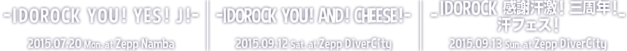 -IDOROCK YOU！YES！J！- 2015.07.20(Mon) at Zepp Namba | -IDOROCK YOU！AND！CHEESE！- 2015.09.12(Sat) at Zepp DiverCity | -IDOROCK 感謝汗激！三周年！汗フェス！- 2015.09.13(Sun) at Zepp DiverCity