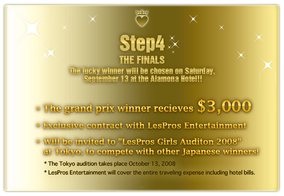 Final screening
September 13, 2008(Saturday)
Decide grand prix!!
Prize money $3,000
Exclusivity contract with LesPros Entertainment
Get the chance to compete in the 'LesPros Girls Audition 2008 in Japan'(Open to the
mass media)
* The date of audition: October 13, 2008 (Monday) in Tokyo, Shibuya
* We will bear all expenses for travelling from your home to Japan and lodging etc.