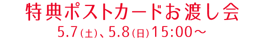 特典ポストカードお渡し会　5.7（土）、5.8（日）15:00〜