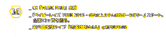 １０月＿CX『MUSIC FAIR』出演／ 『ベイビーレイズ TOUR 2013 〜虎穴に入らずんば虎ガーを得ず〜』スタート。全国12ヶ所を回る。／第六回定期ライブ『虎視眈眈Vol.6』＠新代田FEVER