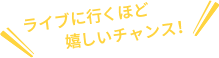 ライブに行くほど嬉しいチャンス！