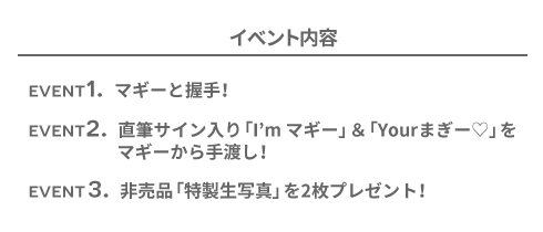 ［イベント内容］EVENT1. マギーと握手！　EVENT2. 直筆サイン入り「I'm マギー」＆「Your まぎー♡」をマギーから手渡し！　EVENT3. 非売品「特製生写真」を２枚プレゼント！