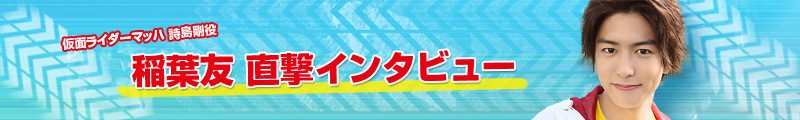 仮面ライダーマッハ／詩島剛役 稲葉友 直撃インタビュー